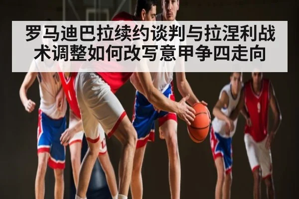 罗马迪巴拉续约谈判与拉涅利战术调整如何改写意甲争四走向（pg）