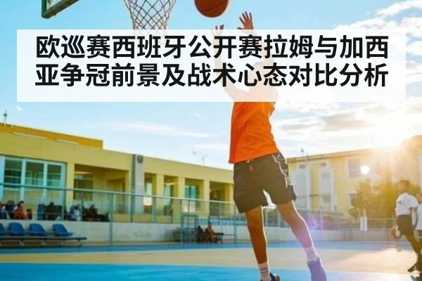 欧巡赛西班牙公开赛拉姆与加西亚争冠前景及战术心态对比分析（pg）